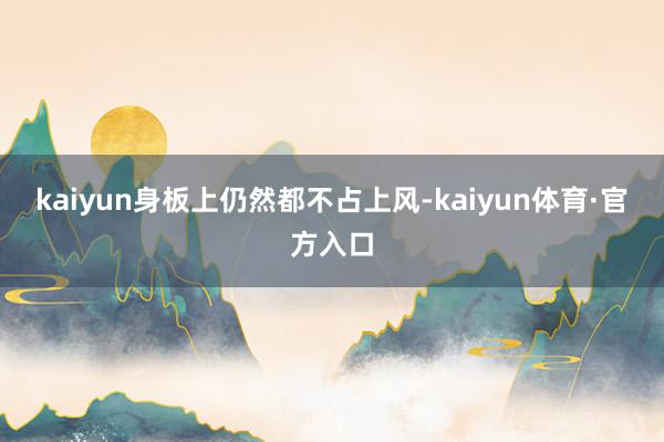 kaiyun身板上仍然都不占上风-kaiyun体育·官方入口