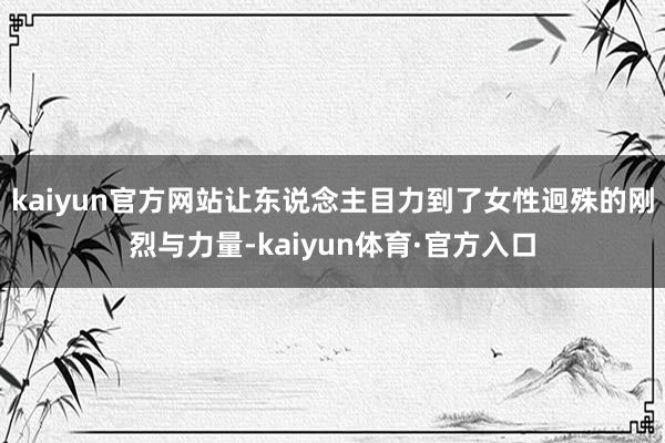 kaiyun官方网站让东说念主目力到了女性迥殊的刚烈与力量-kaiyun体育·官方入口