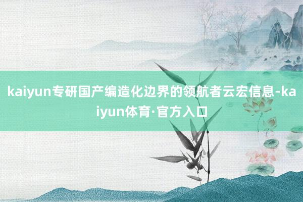 kaiyun专研国产编造化边界的领航者云宏信息-kaiyun体育·官方入口