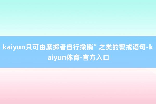 kaiyun只可由糜掷者自行撤销”之类的警戒语句-kaiyun体育·官方入口