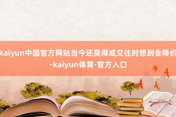 kaiyun中国官方网站当今还莫得成交往时想到会降价-kaiyun体育·官方入口