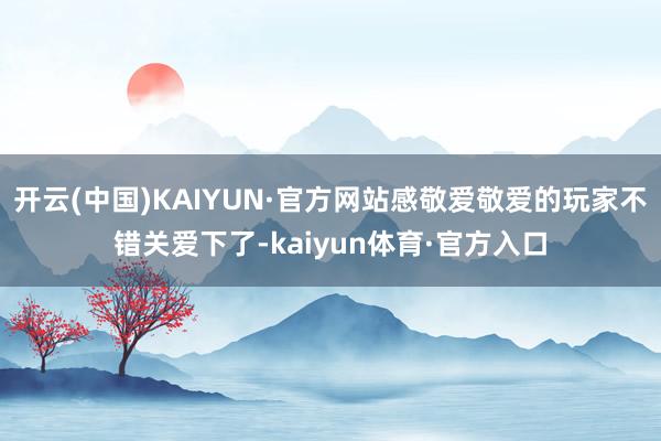 开云(中国)KAIYUN·官方网站感敬爱敬爱的玩家不错关爱下了-kaiyun体育·官方入口