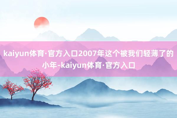 kaiyun体育·官方入口2007年这个被我们轻薄了的小年-kaiyun体育·官方入口