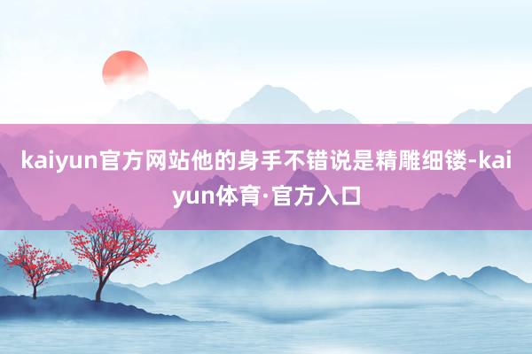 kaiyun官方网站他的身手不错说是精雕细镂-kaiyun体育·官方入口