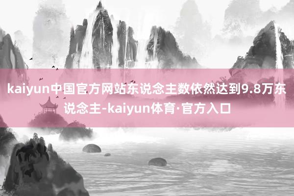 kaiyun中国官方网站东说念主数依然达到9.8万东说念主-kaiyun体育·官方入口