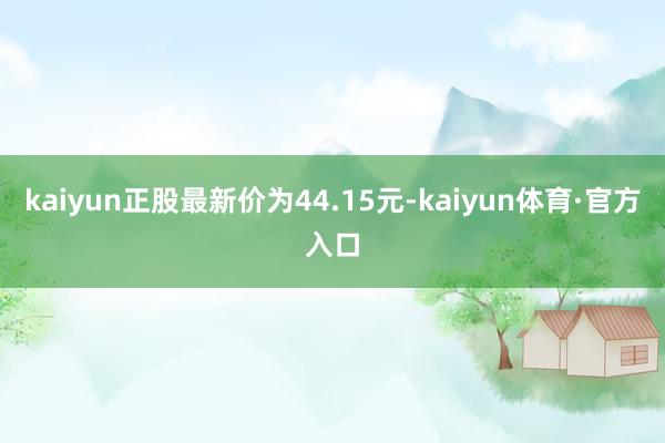 kaiyun正股最新价为44.15元-kaiyun体育·官方入口