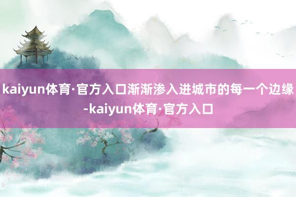 kaiyun体育·官方入口渐渐渗入进城市的每一个边缘-kaiyun体育·官方入口