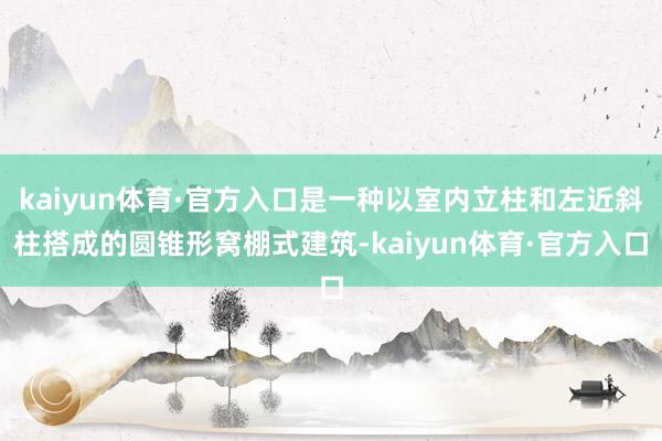 kaiyun体育·官方入口是一种以室内立柱和左近斜柱搭成的圆锥形窝棚式建筑-kaiyun体育·官方入口