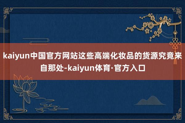 kaiyun中国官方网站这些高端化妆品的货源究竟来自那处-kaiyun体育·官方入口