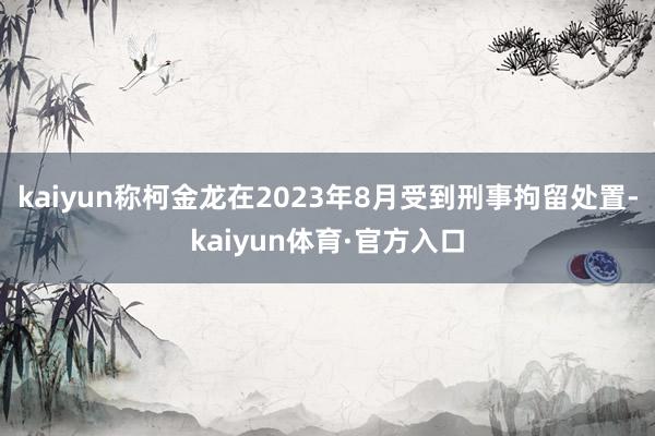 kaiyun称柯金龙在2023年8月受到刑事拘留处置-kaiyun体育·官方入口