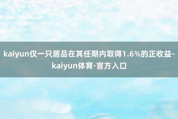 kaiyun仅一只居品在其任期内取得1.6%的正收益-kaiyun体育·官方入口