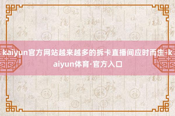 kaiyun官方网站越来越多的拆卡直播间应时而生-kaiyun体育·官方入口