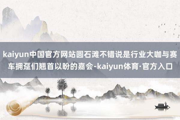 kaiyun中国官方网站圆石滩不错说是行业大咖与赛车拥趸们翘首以盼的嘉会-kaiyun体育·官方入口