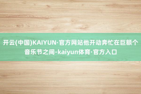 开云(中国)KAIYUN·官方网站他开动奔忙在巨额个音乐节之间-kaiyun体育·官方入口