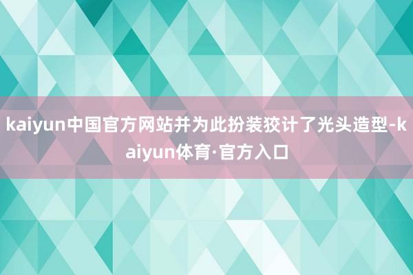 kaiyun中国官方网站并为此扮装狡计了光头造型-kaiyun体育·官方入口