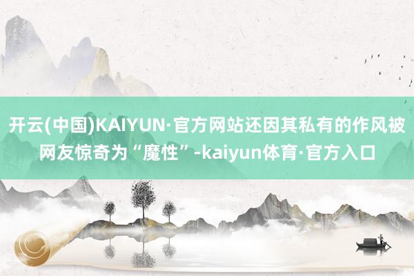 开云(中国)KAIYUN·官方网站还因其私有的作风被网友惊奇为“魔性”-kaiyun体育·官方入口