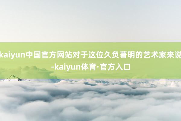 kaiyun中国官方网站对于这位久负著明的艺术家来说-kaiyun体育·官方入口