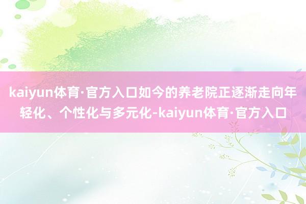 kaiyun体育·官方入口如今的养老院正逐渐走向年轻化、个性化与多元化-kaiyun体育·官方入口