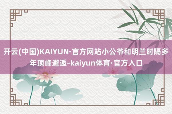 开云(中国)KAIYUN·官方网站小公爷和明兰时隔多年顶峰邂逅-kaiyun体育·官方入口