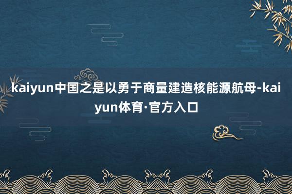 kaiyun中国之是以勇于商量建造核能源航母-kaiyun体育·官方入口