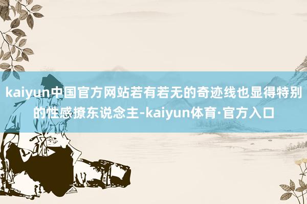 kaiyun中国官方网站若有若无的奇迹线也显得特别的性感撩东说念主-kaiyun体育·官方入口