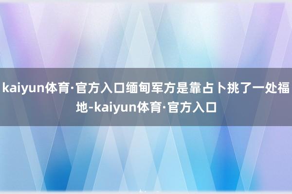 kaiyun体育·官方入口缅甸军方是靠占卜挑了一处福地-kaiyun体育·官方入口