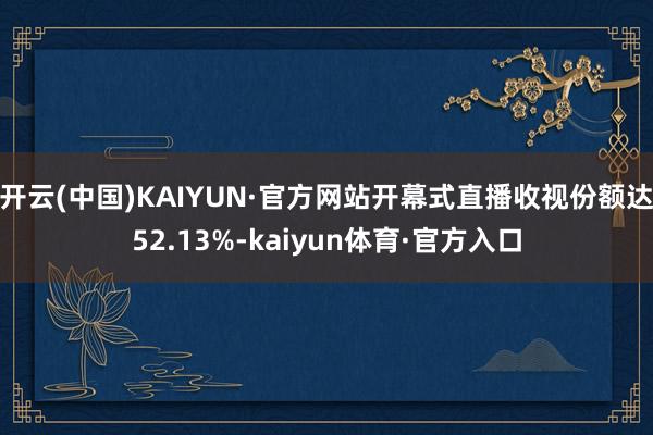 开云(中国)KAIYUN·官方网站开幕式直播收视份额达52.13%-kaiyun体育·官方入口