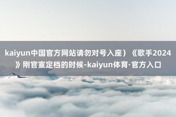 kaiyun中国官方网站请勿对号入座）《歌手2024》刚官宣定档的时候-kaiyun体育·官方入口