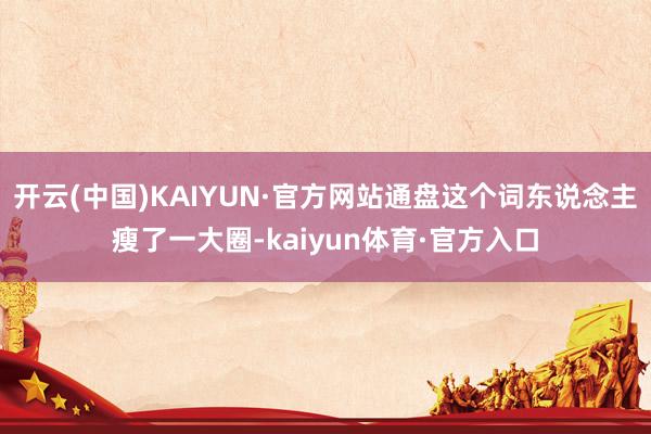 开云(中国)KAIYUN·官方网站通盘这个词东说念主瘦了一大圈-kaiyun体育·官方入口