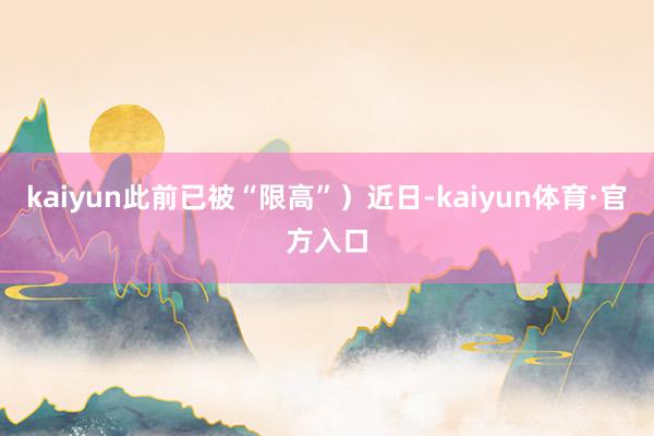 kaiyun此前已被“限高”）近日-kaiyun体育·官方入口