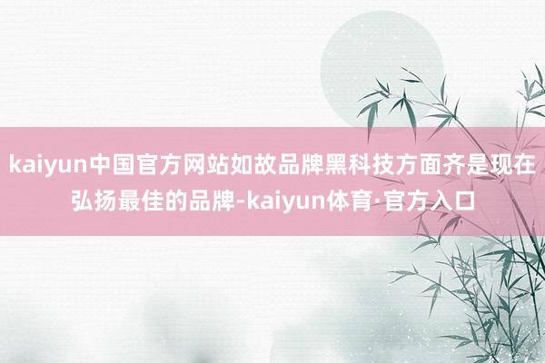 kaiyun中国官方网站如故品牌黑科技方面齐是现在弘扬最佳的品牌-kaiyun体育·官方入口