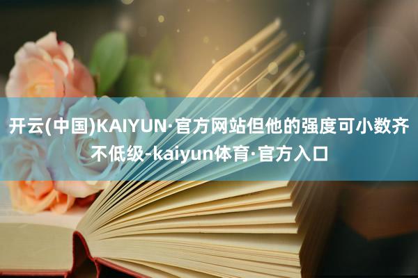 开云(中国)KAIYUN·官方网站但他的强度可小数齐不低级-kaiyun体育·官方入口