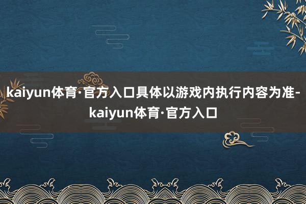 kaiyun体育·官方入口具体以游戏内执行内容为准-kaiyun体育·官方入口