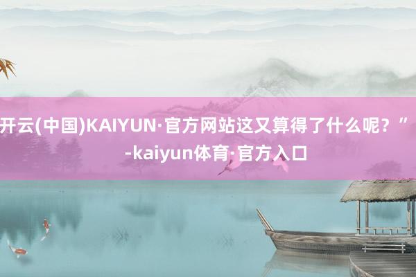 开云(中国)KAIYUN·官方网站这又算得了什么呢？”    -kaiyun体育·官方入口