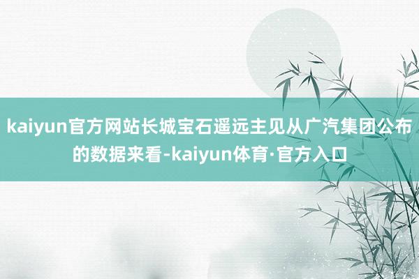 kaiyun官方网站长城宝石遥远主见从广汽集团公布的数据来看-kaiyun体育·官方入口