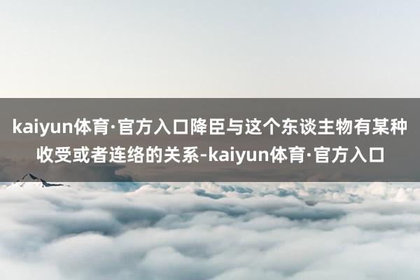 kaiyun体育·官方入口降臣与这个东谈主物有某种收受或者连络的关系-kaiyun体育·官方入口