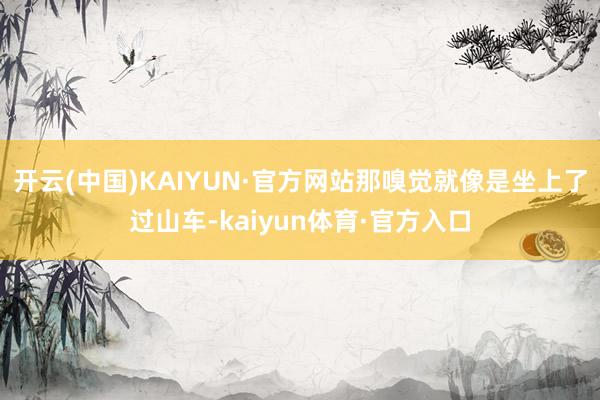 开云(中国)KAIYUN·官方网站那嗅觉就像是坐上了过山车-kaiyun体育·官方入口