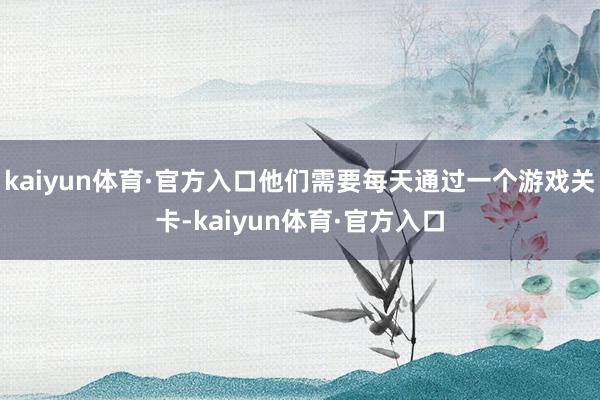 kaiyun体育·官方入口他们需要每天通过一个游戏关卡-kaiyun体育·官方入口