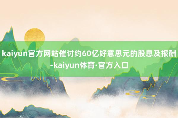 kaiyun官方网站催讨约60亿好意思元的股息及报酬-kaiyun体育·官方入口