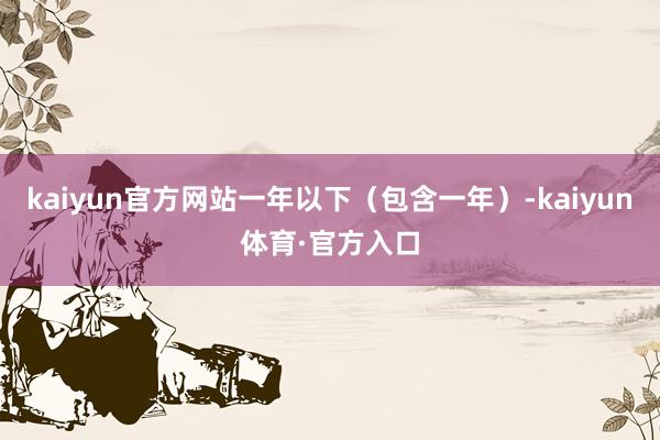 kaiyun官方网站一年以下（包含一年）-kaiyun体育·官方入口