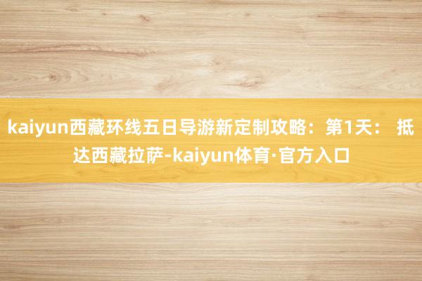 kaiyun西藏环线五日导游新定制攻略：第1天： 抵达西藏拉萨-kaiyun体育·官方入口