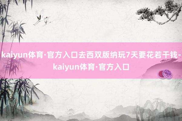 kaiyun体育·官方入口去西双版纳玩7天要花若干钱-kaiyun体育·官方入口