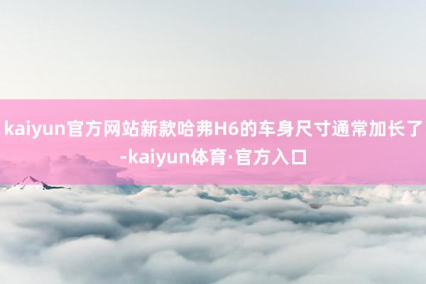 kaiyun官方网站新款哈弗H6的车身尺寸通常加长了-kaiyun体育·官方入口