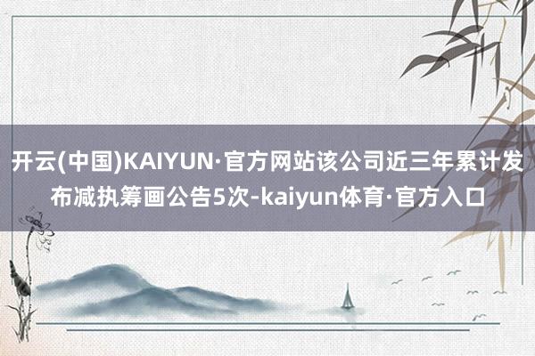 开云(中国)KAIYUN·官方网站该公司近三年累计发布减执筹画公告5次-kaiyun体育·官方入口