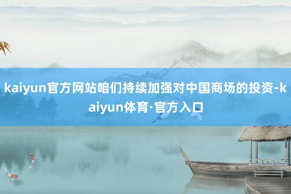 kaiyun官方网站咱们持续加强对中国商场的投资-kaiyun体育·官方入口