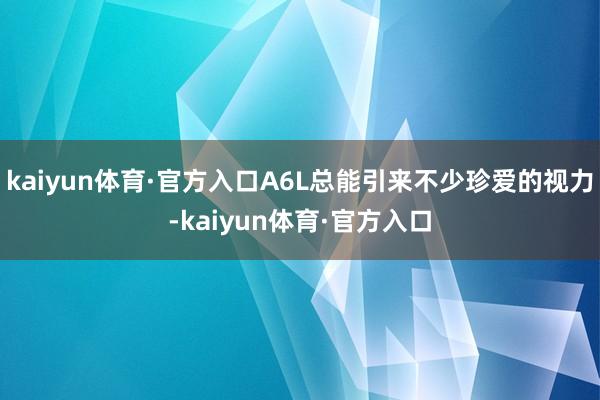 kaiyun体育·官方入口A6L总能引来不少珍爱的视力-kaiyun体育·官方入口