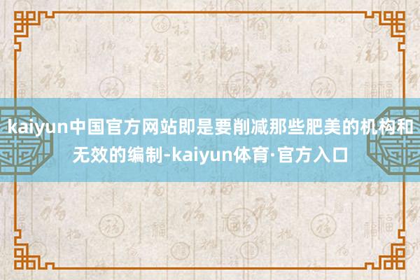 kaiyun中国官方网站即是要削减那些肥美的机构和无效的编制-kaiyun体育·官方入口