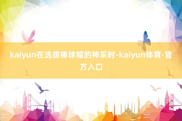 kaiyun在选拔棒球帽的神采时-kaiyun体育·官方入口