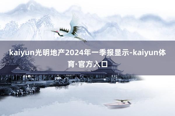 kaiyun光明地产2024年一季报显示-kaiyun体育·官方入口