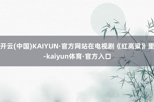 开云(中国)KAIYUN·官方网站在电视剧《红高粱》里-kaiyun体育·官方入口